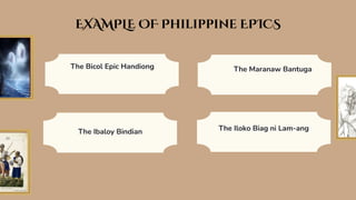 The Bicol Epic Handiong
EXAMPLE OF Philippine EPICS
The Ibaloy Bindian
The Maranaw Bantuga
The Iloko Biag ni Lam-ang
 