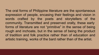 The oral forms of Philippine literature are the spontaneous
expression of people, encasing their feelings and vision in
words crafted by the poets and storytellers of the
community. Transmitted and preserved orally, these early
forms of literature are not “primitive” in the sense of being
rough and inchoate, but in the sense of being the product
of tradition and folk practice rather than of education and
artistic training, works of the bard rather than of the artist.
 