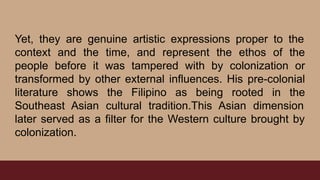 Yet, they are genuine artistic expressions proper to the
context and the time, and represent the ethos of the
people before it was tampered with by colonization or
transformed by other external influences. His pre-colonial
literature shows the Filipino as being rooted in the
Southeast Asian cultural tradition.This Asian dimension
later served as a filter for the Western culture brought by
colonization.
 