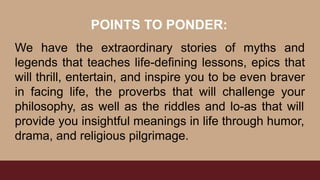 We have the extraordinary stories of myths and
legends that teaches life-defining lessons, epics that
will thrill, entertain, and inspire you to be even braver
in facing life, the proverbs that will challenge your
philosophy, as well as the riddles and lo-as that will
provide you insightful meanings in life through humor,
drama, and religious pilgrimage.
POINTS TO PONDER:
 
