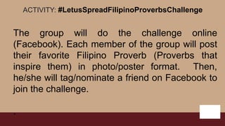 ACTIVITY: #LetusSpreadFilipinoProverbsChallenge
The group will do the challenge online
(Facebook). Each member of the group will post
their favorite Filipino Proverb (Proverbs that
inspire them) in photo/poster format. Then,
he/she will tag/nominate a friend on Facebook to
join the challenge.
.
 