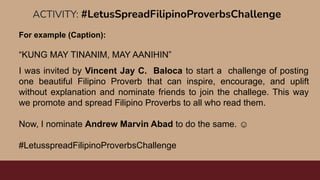 ACTIVITY: #LetusSpreadFilipinoProverbsChallenge
For example (Caption):
“KUNG MAY TINANIM, MAY AANIHIN”
I was invited by Vincent Jay C. Baloca to start a challenge of posting
one beautiful Filipino Proverb that can inspire, encourage, and uplift
without explanation and nominate friends to join the challege. This way
we promote and spread Filipino Proverbs to all who read them.
Now, I nominate Andrew Marvin Abad to do the same. ☺
#LetusspreadFilipinoProverbsChallenge
 