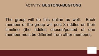 ACTIVITY: BUGTONG-BUGTONG
The group will do this online as well. Each
member of the group will post 3 riddles on their
timeline (the riddles chosen/posted of one
member must be different from other members.
 