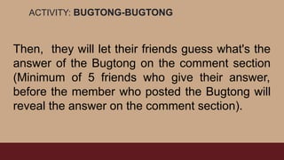 ACTIVITY: BUGTONG-BUGTONG
Then, they will let their friends guess what's the
answer of the Bugtong on the comment section
(Minimum of 5 friends who give their answer,
before the member who posted the Bugtong will
reveal the answer on the comment section).
 