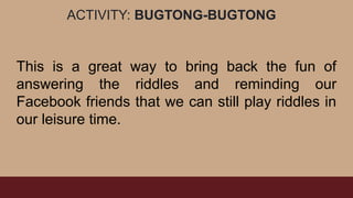 ACTIVITY: BUGTONG-BUGTONG
This is a great way to bring back the fun of
answering the riddles and reminding our
Facebook friends that we can still play riddles in
our leisure time.
 