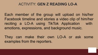 ACTIVITY: GEN Z READING LO-A
Each member of the group will upload on his/her
Facebook timeline and stories a video clip of him/her
reciting a LO-A using TikTok Application with
emotions, expressions, and background music.
They can make their own LO-A or ask some
examples from the reporters.
 