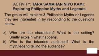 ACTIVITY: TARA SAMAHAN NIYO KAMI:
Exploring Philippine Myths and Legends
The group will explore 3 Philippine Myths or Legends
they are interested in by responding to the questions
below.
a) Who are the characters? What is the setting?
Briefly explain what happens.
b) Who is the intended audience? What is the
myth/legend telling the audience?
 