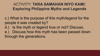 ACTIVITY: TARA SAMAHAN NIYO KAMI:
Exploring Philippine Myths and Legends
c.) What is the purpose of this myth/legend for the
people it was created by?
d.) Is the myth or legend true or not? Discuss.
e.) Discuss how this myth has been passed down
through the generations.
 