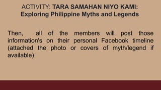 ACTIVITY: TARA SAMAHAN NIYO KAMI:
Exploring Philippine Myths and Legends
Then, all of the members will post those
information's on their personal Facebook timeline
(attached the photo or covers of myth/legend if
available)
 