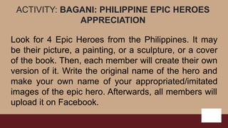 ACTIVITY: BAGANI: PHILIPPINE EPIC HEROES
APPRECIATION
Look for 4 Epic Heroes from the Philippines. It may
be their picture, a painting, or a sculpture, or a cover
of the book. Then, each member will create their own
version of it. Write the original name of the hero and
make your own name of your appropriated/imitated
images of the epic hero. Afterwards, all members will
upload it on Facebook.
 