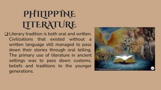 PHILIPPINE
LITERATURE
❑ Literary tradition is both oral and written.
Civilizations that existed without a
written language still managed to pass
down their stories through oral telling.
The primary use of literature in ancient
settings was to pass down customs,
beliefs and traditions to the younger
generations.
 