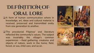 DEFINITION OF
Oral lore
❑ A form of human communication where in
knowledge, art, ideas and cultural material is
received, preserved and transmitted orally
from one generation to another.
❑ The precolonial Filipinos' oral literature
reﬂected the community's values. The subject
was invariably the village's common
experiences —food gathering, creatures and
objects of nature, work in the home, ﬁeld,
forest, or sea, child care, and so on.
 