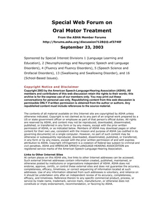 Special Web Forum on
Oral Motor Treatment
From the ASHA Member Forums
http://forums.asha.org/discussion?128@@.ef3740f
September 23, 2003
Sponsored by Special Interest Divisions 1 (Language Learning and
Education), 2 (Neurophysiology and Neurogenic Speech and Language
Disorders), 4 (Fluency and Fluency Disorders), 5 (Speech Science and
Orofacial Disorders), 13 (Swallowing and Swallowing Disorder), and 16
(School-Based Issues).
Copyright Notice and Disclaimer
Copyright 2003 by the American Speech-Language-Hearing Association (ASHA). All
members and contributers of this web discussion retain the rights to their words; this
archive is for the express use of our members only. You may print out these
conversations for personal use only. Republishing content from this web discussion is
permissible ONLY if written permission is obtained from the author or authors. Any
republished content must include references to the source material.
The contents of all material available on this Internet site are copyrighted by ASHA unless
otherwise indicated. Copyright is not claimed as to any part of an original work prepared by a
US or state government officer or employee as part of that person's official duties. All rights
are reserved by ASHA, and content may not be reproduced, downloaded, disseminated,
published, or transferred in any form or by any means, except with the prior written
permission of ASHA, or as indicated below. Members of ASHA may download pages or other
content for their own use, consistent with the mission and purpose of ASHA (as codified in its
governing documents) on a single computer. However, no part of such content may be
otherwise or subsequently reproduced, downloaded, disseminated, published, or transferred,
in any form or by any means, except with the prior written permission of and with express
attribution to ASHA. Copyright infringement is a violation of federal law subject to criminal and
civil penalties. ASHA and AMERICAN SPEECH-LANGUAGE-HEARING ASSOCIATION are
registered service marks of the American Speech-Language-Hearing Association.
Links to Other Internet Sites
At certain places on this ASHA site, live links to other Internet addresses can be accessed.
Such external Internet addresses contain information created, published, maintained, or
otherwise posted by institutions or organizations independent of ASHA. ASHA does not
endorse, approve, certify, or control these external sites and does not guarantee the accuracy,
completeness, efficacy, timeliness, or correct sequencing of information located at such
addresses. Use of any information obtained from such addresses is voluntary, and reliance on
it should be undertaken only after an independent review of its accuracy, completeness,
efficacy, and timeliness. Reference therein to any specific commercial product, process, or
service by trade name, trademark, service mark, manufacturer, or otherwise does not
constitute or imply endorsement, recommendation, or favoring by ASHA.
 