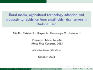 Rural media, agricultural technology adoption and
productivity: Evidence from smallholder rice farmers in
Burkina Faso
Alia D., Nakelse T., Diagne A., Ouedraogo M., Guissou R.
Presenter :Tebila, Nakelse
Africa Rice Congress, 2013
Africa Rice Center (AfricaRice)

October, 2013

Alia D., Nakelse T., Diagne A., Ouedraogo RuralGuissou R. Presentertechnology adoption and Rice Congress, 2013 (Africasmallhold
M., media, agricultural :Tebila, Nakelse Africa productivity: Evidence from 1 / 18
October, 2013
Rice Cen

 