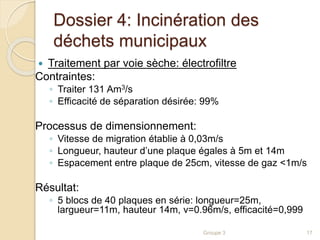 Dossier 4: Incinération des 
déchets municipaux 
 Traitement par voie sèche: électrofiltre 
Contraintes: 
◦ Traiter 131 Am3/s 
◦ Efficacité de séparation désirée: 99% 
Processus de dimensionnement: 
◦ Vitesse de migration établie à 0,03m/s 
◦ Longueur, hauteur d’une plaque égales à 5m et 14m 
◦ Espacement entre plaque de 25cm, vitesse de gaz <1m/s 
Résultat: 
◦ 5 blocs de 40 plaques en série: longueur=25m, 
largueur=11m, hauteur 14m, v=0.96m/s, efficacité=0,999 
Groupe 3 17 
 
