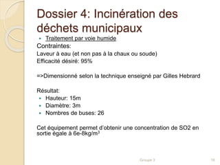 Dossier 4: Incinération des 
déchets municipaux 
 Traitement par voie humide 
Contraintes: 
Laveur à eau (et non pas à la chaux ou soude) 
Efficacité désiré: 95% 
=>Dimensionné selon la technique enseigné par Gilles Hebrard 
Résultat: 
 Hauteur: 15m 
 Diamètre: 3m 
 Nombres de buses: 26 
Cet équipement permet d’obtenir une concentration de SO2 en 
sortie égale à 6e-8kg/m3 
Groupe 3 18 
 