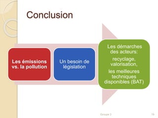 Conclusion 
Les émissions 
vs. la pollution 
Un besoin de 
législation 
Les démarches 
des acteurs: 
recyclage, 
valorisation, 
les meilleures 
techniques 
disponibles (BAT) 
Groupe 3 19 
 