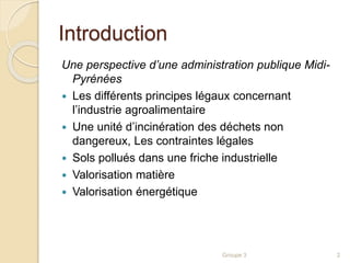 Introduction 
Une perspective d’une administration publique Midi- 
Pyrénées 
 Les différents principes légaux concernant 
l’industrie agroalimentaire 
 Une unité d’incinération des déchets non 
dangereux, Les contraintes légales 
 Sols pollués dans une friche industrielle 
 Valorisation matière 
 Valorisation énergétique 
Groupe 3 2 
 