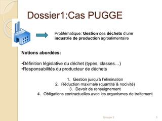Dossier1:Cas PUGGE 
Problématique: Gestion des déchets d’une 
industrie de production agroalimentaire 
Groupe 3 3 
Notions abordées: 
•Définition législative du déchet (types, classes…) 
•Responsabilités du producteur de déchets 
1. Gestion jusqu’à l’élimination 
2. Réduction maximale (quantité & nocivité) 
3. Devoir de renseignement 
4. Obligations contractuelles avec les organismes de traitement 
 