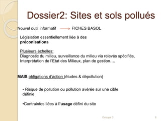 Dossier2: Sites et sols pollués 
Plusieurs échelles: 
Diagnostic du milieu, surveillance du milieu via relevés spécifiés, 
Interprétation de l’Etat des Milieux, plan de gestion…. 
Groupe 3 9 
Nouvel outil informatif FICHES BASOL 
Législation essentiellement liée à des 
préconisations 
MAIS obligations d’action (études & dépollution) 
• Risque de pollution ou pollution avérée sur une cible 
définie 
•Contraintes liées à l’usage défini du site 
 
