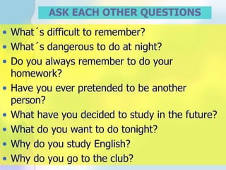 ASK EACH OTHER QUESTIONS What´s difficult to remember? What´s dangerous to do at night? Do you always remember to do your homework? Have you ever pretended to be another person? What have you decided to study in the future? What do you want to do tonight? Why do you study English? Why do you go to the club? 