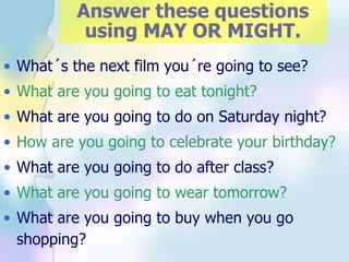 Answer these questions using MAY OR MIGHT. What´s the next film you´re going to see? What are you going to eat tonight? What are you going to do on Saturday night? How are you going to celebrate your birthday? What are you going to do after class? What are you going to wear tomorrow? What are you going to buy when you go shopping?