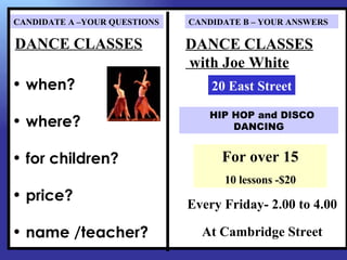 CANDIDATE A –YOUR QUESTIONS   CANDIDATE B – YOUR ANSWERS

DANCE CLASSES                 DANCE CLASSES
                              with Joe White
• when?                           20 East Street

                                 HIP HOP and DISCO
• where?                             DANCING


                                    For over 15
• for children?
                                    10 lessons -$20
• price?
                              Every Friday- 2.00 to 4.00

• name /teacher?                At Cambridge Street