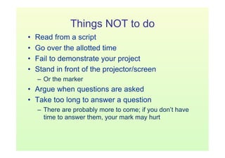 Things NOT to do
•    Read from a script
•    Go over the allotted time
•    Fail to demonstrate your project
•    Stand in front of the projector/screen
     –  Or the marker
•  Argue when questions are asked
•  Take too long to answer a question
     –  There are probably more to come; if you don’t have
        time to answer them, your mark may hurt
 
