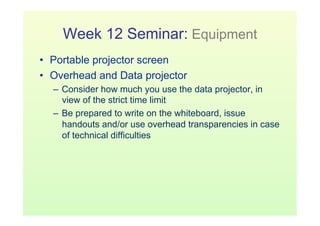 Week 12 Seminar: Equipment
•  Portable projector screen
•  Overhead and Data projector
  –  Consider how much you use the data projector, in
     view of the strict time limit
  –  Be prepared to write on the whiteboard, issue
     handouts and/or use overhead transparencies in case
     of technical difficulties
 