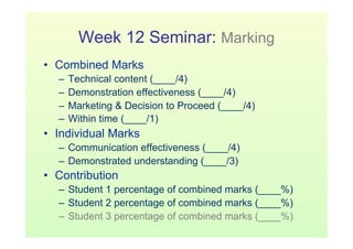 Week 12 Seminar: Marking
•  Combined Marks
   –  Technical content (____/4)
   –  Demonstration effectiveness (____/4)
   –  Marketing & Decision to Proceed (____/4)
   –  Within time (____/1)
•  Individual Marks
   –  Communication effectiveness (____/4)
   –  Demonstrated understanding (____/3)
•  Contribution
   –  Student 1 percentage of combined marks (____%)
   –  Student 2 percentage of combined marks (____%)
   –  Student 3 percentage of combined marks (____%)
 