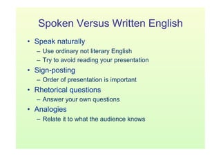 Spoken Versus Written English
•  Speak naturally
  –  Use ordinary not literary English
  –  Try to avoid reading your presentation
•  Sign-posting
  –  Order of presentation is important
•  Rhetorical questions
  –  Answer your own questions
•  Analogies
  –  Relate it to what the audience knows
 