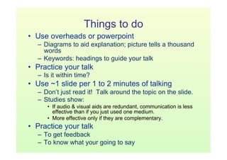 Things to do
•  Use overheads or powerpoint
   –  Diagrams to aid explanation; picture tells a thousand
      words
   –  Keywords: headings to guide your talk
•  Practice your talk
   –  Is it within time?
•  Use ~1 slide per 1 to 2 minutes of talking
   –  Don’t just read it! Talk around the topic on the slide.
   –  Studies show:
      •  If audio & visual aids are redundant, communication is less
         effective than if you just used one medium.
      •  More effective only if they are complementary.
•  Practice your talk
   –  To get feedback
   –  To know what your going to say
 