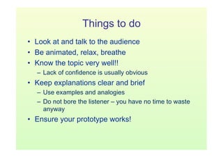 Things to do
•  Look at and talk to the audience
•  Be animated, relax, breathe
•  Know the topic very well!!
  –  Lack of confidence is usually obvious
•  Keep explanations clear and brief
  –  Use examples and analogies
  –  Do not bore the listener – you have no time to waste
     anyway
•  Ensure your prototype works!
 