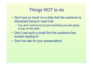 Things NOT to do
•  Don’t put so much on a slide that the audience is
   distracted trying to read it all.
  –  You don’t want to try to put everything you are going
     to say on the slide.
•  Don’t use such a small font the audience has
   trouble reading it!
•  Don’t be late for your presentation!
 