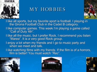 MY   HOBBIES   I like all sports, but my favorite sport is football. I playing in the Girona Football Club in the Cadet B category. I like computer games. This week I’m playing a game called “Call of Duty 4th”.  I like all the music, but I prefer Rock. I recommend you listen “Marea”. It is a very good Rock group.  I enjoy a lot when my friends and I go to music party and when we meet and talk. I like watching films with my friends. If the film is of a horrors, film is better! You must watch “Rec”.  