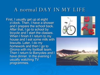 A normal DAY IN MY LIFE First, I usually get up at eight o’clock. Then, I have a shower and I prepare the school back. After that, I go to school by bicycle and I start the classes. When I finish it I return to my house and I eat some milk with biscuits. Later, I do my homework and then I go to Girona with my football team. Then I return to Banyoles and I have dinner. In the evening I usually watching TV programmes. 