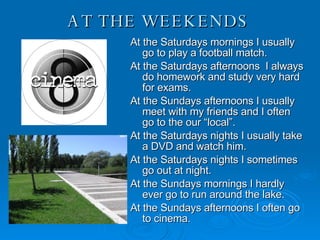 AT THE WEEKENDS  At the Saturdays mornings I usually go to play a football match. At the Saturdays afternoons  I always do homework and study very hard for exams. At the Sundays afternoons I usually meet with my friends and I often go to the our “local”. At the Saturdays nights I usually take a DVD and watch him. At the Saturdays nights I sometimes go out at night. At the Sundays mornings I hardly ever go to run around the lake. At the Sundays afternoons I often go to cinema. 