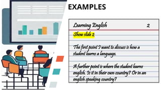 EXAMPLES
Learning English 2
Show slide 2
The first point I want to discuss is how a
student learns a language.
A further point is where the student learns
english. Is it in their own country? Or in an
english speaking country?
 