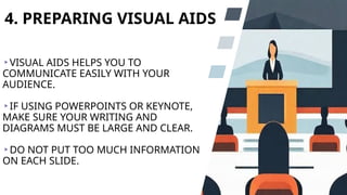 4. PREPARING VISUAL AIDS
VISUAL AIDS HELPS YOU TO
COMMUNICATE EASILY WITH YOUR
AUDIENCE.
IF USING POWERPOINTS OR KEYNOTE,
MAKE SURE YOUR WRITING AND
DIAGRAMS MUST BE LARGE AND CLEAR.
DO NOT PUT TOO MUCH INFORMATION
ON EACH SLIDE.
 