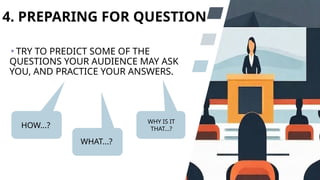 4. PREPARING FOR QUESTION
TRY TO PREDICT SOME OF THE
QUESTIONS YOUR AUDIENCE MAY ASK
YOU, AND PRACTICE YOUR ANSWERS.
HOW...?
WHAT...?
WHY IS IT
THAT...?
 