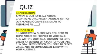 QUIZ
IDENTIFICATION.
1. WHAT IS OUR TOPIC ALL ABOUT?
2. GIVING AN ORAL PRESENTATION AS PART OF
OUR ACADEMIC COURSE IS SIMILAR TO
PREPARING AN _____?
TRUE OR FALSE.
3. UNDER REVIEW GUIDELINES, YOU NEED TO
THINK ABOUT THE PURPOSE OF YOUR TALK
4. IN WRITING YOUR TALK, YOU DON’T NEED TO
CREATE AN OUTLINE OR A PLAN OF YOUR TALK.
5. IN ORAL PRESENTATION, YOU NEED TO CREATE
VISUAL AIDS TO COMMUNICATE EASILY WITH
YOUR AUDIENCE.
 