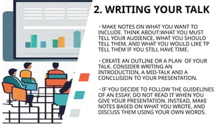 2. WRITING YOUR TALK
MAKE NOTES ON WHAT YOU WANT TO
INCLUDE. THINK ABOUT:WHAT YOU MUST
TELL YOUR AUDIENCE, WHAT YOU SHOULD
TELL THEM, AND WHAT YOU WOULD LIKE TP
TELL THEM IF YOU STILL HAVE TIME.
CREATE AN OUTLINE OR A PLAN OF YOUR
TALK. CONSIDER WRITING AN
INTRODUCTION, A MID-TALK AND A
CONCLUSION TO YOUR PRESENTATION.
IF YOU DECIDE TO FOLLOW THE GUIDELINES
OF AN ESSAY, DO NOT READ IT WHEN YOU
GIVE YOUR PRESENTATION. INSTEAD, MAKE
NOTES BASED ON WHAT YOU WROTE, AND
DISCUSS THEM USING YOUR OWN WORDS.
 