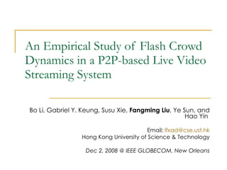 An Empirical Study of Flash Crowd Dynamics in a P2P-based Live Video Streaming System Bo Li, Gabriel Y. Keung, Susu Xie,  Fangming Liu , Ye Sun, and Hao Yin   Email:  [email_address] Hong Kong University of Science & Technology Dec 2, 2008 @ IEEE GLOBECOM, New Orleans 