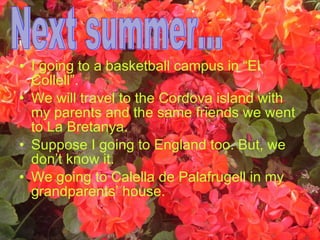 I going to a basketball campus in “El Collell”. We will travel to the Cordova island with my parents and the same friends we went to La Bretanya.  Suppose I going to England too. But, we don’t know it.  We going to Calella de Palafrugell in my grandparents’ house. Next summer... 