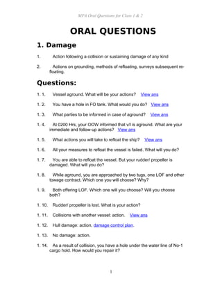 MPA Oral Questions for Class 1 & 2
ORAL QUESTIONS
1. Damage
1. Action following a collision or sustaining damage of any kind
2. Actions on grounding, methods of refloating, surveys subsequent re-
floating.
Questions:
1. 1. Vessel aground. What will be your actions? View ans
1. 2. You have a hole in FO tank. What would you do? View ans
1. 3. What parties to be informed in case of aground? View ans
1. 4. At 0200 Hrs, your OOW informed that v/l is aground. What are your
immediate and follow-up actions? View ans
1. 5. What actions you will take to refloat the ship? View ans
1. 6. All your measures to refloat the vessel is failed. What will you do?
1. 7. You are able to refloat the vessel. But your rudder/ propeller is
damaged. What will you do?
1. 8. While aground, you are approached by two tugs, one LOF and other
towage contract. Which one you will choose? Why?
1. 9. Both offering LOF. Which one will you choose? Will you choose
both?
1. 10. Rudder/ propeller is lost. What is your action?
1. 11. Collisions with another vessel: action. View ans
1. 12. Hull damage: action, damage control plan.
1. 13. No damage: action.
1. 14. As a result of collision, you have a hole under the water line of No-1
cargo hold. How would you repair it?
1
 