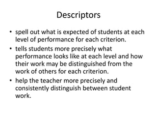 Descriptors
• spell out what is expected of students at each
level of performance for each criterion.
• tells students more precisely what
performance looks like at each level and how
their work may be distinguished from the
work of others for each criterion.
• help the teacher more precisely and
consistently distinguish between student
work.
 