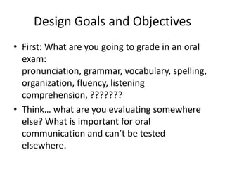 Design Goals and Objectives
• First: What are you going to grade in an oral
exam:
pronunciation, grammar, vocabulary, spelling,
organization, fluency, listening
comprehension, ???????
• Think… what are you evaluating somewhere
else? What is important for oral
communication and can’t be tested
elsewhere.
 
