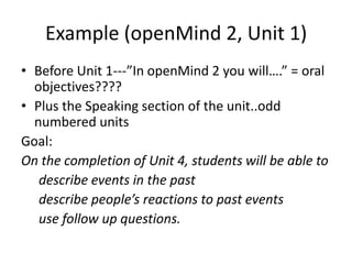 Example (openMind 2, Unit 1)
• Before Unit 1---”In openMind 2 you will….” = oral
objectives????
• Plus the Speaking section of the unit..odd
numbered units
Goal:
On the completion of Unit 4, students will be able to
describe events in the past
describe people’s reactions to past events
use follow up questions.
 