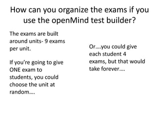 How can you organize the exams if you
use the openMind test builder?
The exams are built
around units- 9 exams
per unit.
If you’re going to give
ONE exam to
students, you could
choose the unit at
random….
Or….you could give
each student 4
exams, but that would
take forever….
 