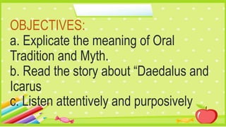 OBJECTIVES:
a. Explicate the meaning of Oral
Tradition and Myth.
b. Read the story about “Daedalus and
Icarus
c. Listen attentively and purposively
 